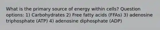 What is the primary source of energy within cells? Question options: 1) Carbohydrates 2) Free fatty acids (FFAs) 3) adenosine triphosphate (ATP) 4) adenosine diphosphate (ADP)