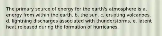 The primary source of energy for the earth's atmosphere is a. energy from within the earth. b. the sun. c. erupting volcanoes. d. lightning discharges associated with thunderstorms. e. latent heat released during the formation of hurricanes.