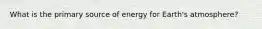 What is the primary source of energy for Earth's atmosphere?