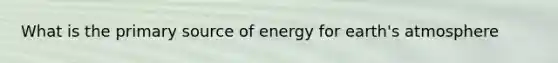 What is the primary source of energy for earth's atmosphere