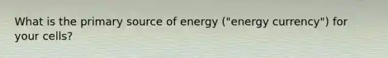 What is the primary source of energy ("energy currency") for your cells?