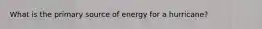 What is the primary source of energy for a hurricane?