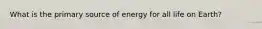 What is the primary source of energy for all life on Earth?