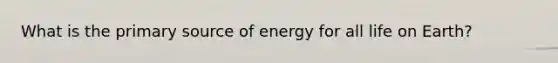 What is the primary source of energy for all life on Earth?