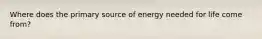 Where does the primary source of energy needed for life come from?