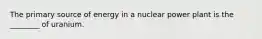 The primary source of energy in a nuclear power plant is the ________ of uranium.