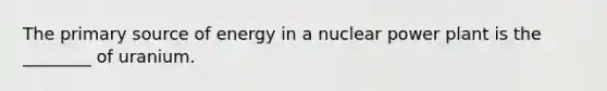 The primary source of energy in a nuclear power plant is the ________ of uranium.