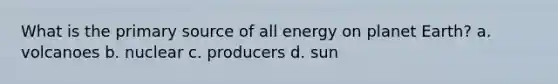 What is the primary source of all energy on planet Earth? a. volcanoes b. nuclear c. producers d. sun