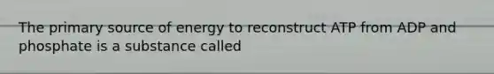 The primary source of energy to reconstruct ATP from ADP and phosphate is a substance called