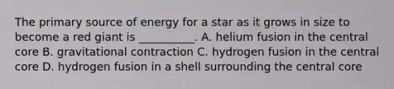 The primary source of energy for a star as it grows in size to become a red giant is __________. A. helium fusion in the central core B. gravitational contraction C. hydrogen fusion in the central core D. hydrogen fusion in a shell surrounding the central core