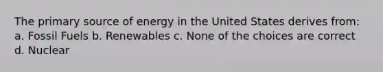 The primary source of energy in the United States derives from: a. Fossil Fuels b. Renewables c. None of the choices are correct d. Nuclear