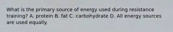 What is the primary source of energy used during resistance training? A. protein B. fat C. carbohydrate D. All energy sources are used equally.