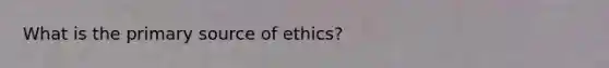 What is the primary source of ethics?