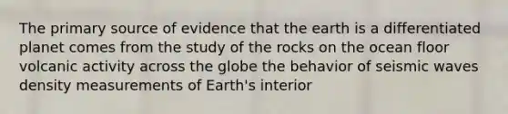 The primary source of evidence that the earth is a differentiated planet comes from the study of the rocks on the ocean floor volcanic activity across the globe the behavior of seismic waves density measurements of Earth's interior