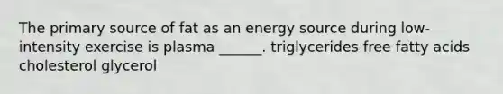 The primary source of fat as an energy source during low-intensity exercise is plasma ______. triglycerides free fatty acids cholesterol glycerol