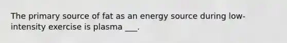 The primary source of fat as an energy source during low-intensity exercise is plasma ___.