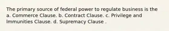 The primary source of federal power to regulate business is the a. Commerce Clause. b. Contract Clause. c. Privilege and lmmunities Clause. d. Supremacy Clause .