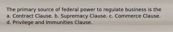 The primary source of federal power to regulate business is the a. Contract Clause. b. Supremacy Clause. c. Commerce Clause. d. Privilege and Immunities Clause.