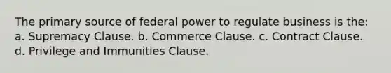 The primary source of federal power to regulate business is the: a. Supremacy Clause. b. Commerce Clause. c. Contract Clause. d. Privilege and Immunities Clause.