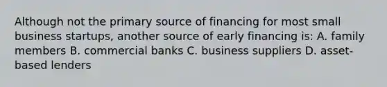 Although not the primary source of financing for most small business startups, another source of early financing is: A. family members B. commercial banks C. business suppliers D. asset-based lenders