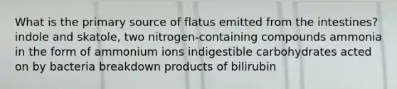 What is the primary source of flatus emitted from the intestines? indole and skatole, two nitrogen-containing compounds ammonia in the form of ammonium ions indigestible carbohydrates acted on by bacteria breakdown products of bilirubin