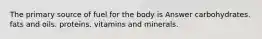 The primary source of fuel for the body is Answer carbohydrates. fats and oils. proteins. vitamins and minerals.