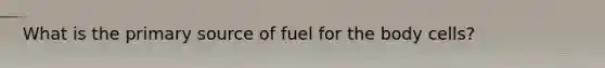 What is the primary source of fuel for the body cells?