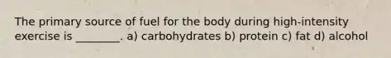 The primary source of fuel for the body during high-intensity exercise is ________. a) carbohydrates b) protein c) fat d) alcohol