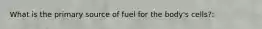 What is the primary source of fuel for the body's cells?: