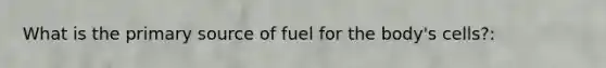 What is the primary source of fuel for the body's cells?: