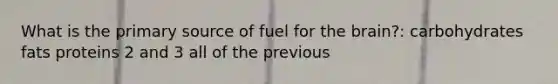 What is the primary source of fuel for the brain?: carbohydrates fats proteins 2 and 3 all of the previous