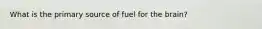 What is the primary source of fuel for the brain?