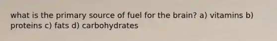 what is the primary source of fuel for the brain? a) vitamins b) proteins c) fats d) carbohydrates