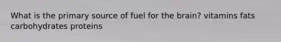 What is the primary source of fuel for the brain? vitamins fats carbohydrates proteins