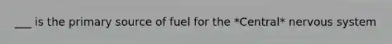 ___ is the primary source of fuel for the *Central* nervous system