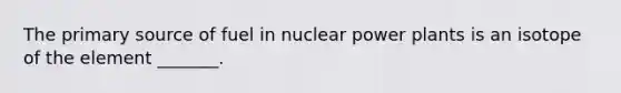 The primary source of fuel in nuclear power plants is an isotope of the element _______.