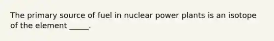 The primary source of fuel in nuclear power plants is an isotope of the element _____.