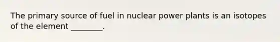 The primary source of fuel in nuclear power plants is an isotopes of the element ________.