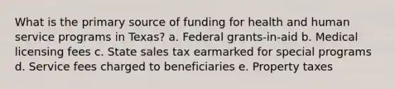 What is the primary source of funding for health and human service programs in Texas? a. Federal grants-in-aid b. Medical licensing fees c. State sales tax earmarked for special programs d. Service fees charged to beneficiaries e. Property taxes