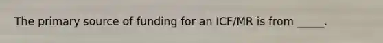 The primary source of funding for an ICF/MR is from _____.