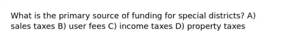 What is the primary source of funding for special districts? A) sales taxes B) user fees C) income taxes D) property taxes