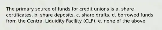 The primary source of funds for credit unions is a. share certificates. b. share deposits. c. share drafts. d. borrowed funds from the Central Liquidity Facility (CLF). e. none of the above