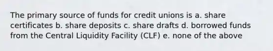 The primary source of funds for credit unions is a. share certificates b. share deposits c. share drafts d. borrowed funds from the Central Liquidity Facility (CLF) e. none of the above