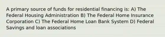 A primary source of funds for residential financing is: A) The Federal Housing Administration B) The Federal Home Insurance Corporation C) The Federal Home Loan Bank System D) Federal Savings and loan associations