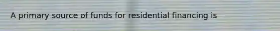 A primary source of funds for residential financing is