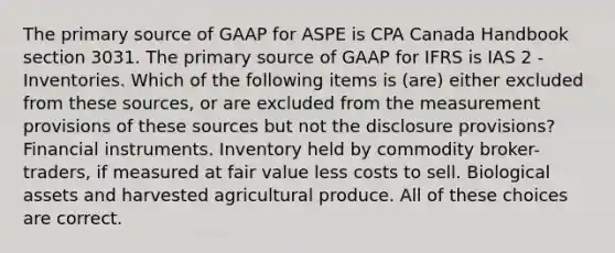 The primary source of GAAP for ASPE is CPA Canada Handbook section 3031. The primary source of GAAP for IFRS is IAS 2 - Inventories. Which of the following items is (are) either excluded from these sources, or are excluded from the measurement provisions of these sources but not the disclosure provisions? Financial instruments. Inventory held by commodity broker-traders, if measured at fair value less costs to sell. Biological assets and harvested agricultural produce. All of these choices are correct.