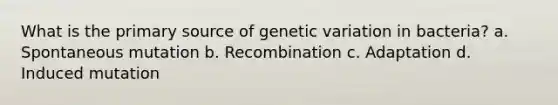 What is the primary source of genetic variation in bacteria? a. Spontaneous mutation b. Recombination c. Adaptation d. Induced mutation