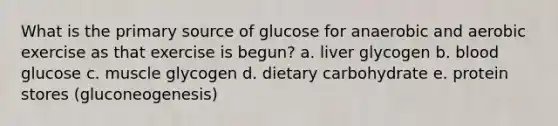 What is the primary source of glucose for anaerobic and aerobic exercise as that exercise is begun? a. liver glycogen b. blood glucose c. muscle glycogen d. dietary carbohydrate e. protein stores (gluconeogenesis)