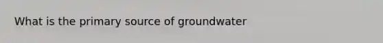 What is the primary source of groundwater