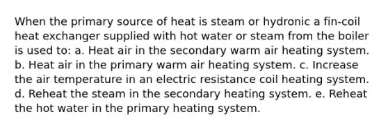 When the primary source of heat is steam or hydronic a fin-coil heat exchanger supplied with hot water or steam from the boiler is used to: a. Heat air in the secondary warm air heating system. b. Heat air in the primary warm air heating system. c. Increase the air temperature in an electric resistance coil heating system. d. Reheat the steam in the secondary heating system. e. Reheat the hot water in the primary heating system.